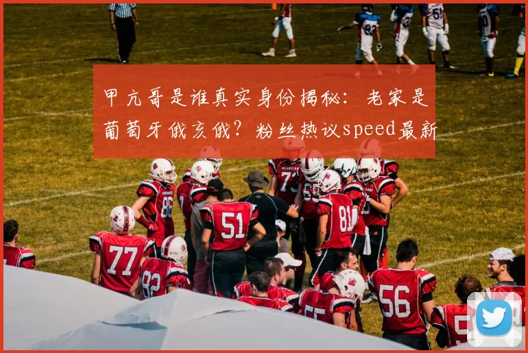 甲亢哥是谁真实身份揭秘：老家是葡萄牙俄亥俄？粉丝热议speed最新回应！
