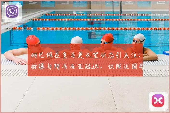 姆巴佩在皇马更衣室状态引关注：被曝与阿韦洛亚疏远，仅限法国帮交流引更衣室隐患