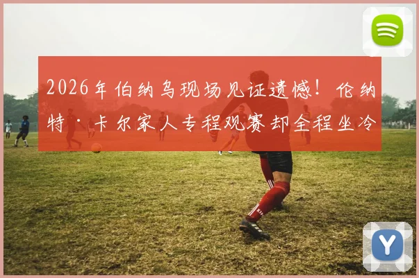 2026年伯纳乌现场见证遗憾!伦纳特·卡尔家人专程观赛却全程坐冷板凳,球员替补席煎熬90分钟全记录