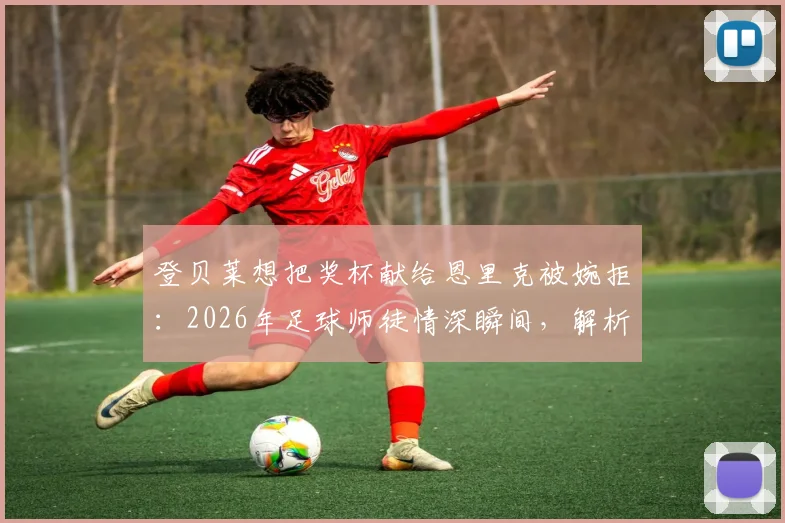 登贝莱想把奖杯献给恩里克被婉拒:2026年足球师徒情深瞬间,解析巴黎圣日耳曼队内关系