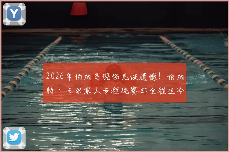 2026年伯纳乌现场见证遗憾！伦纳特·卡尔家人专程观赛却全程坐冷板凳，球员替补席煎熬90分钟全记录