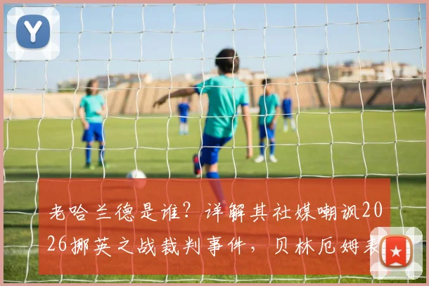 老哈兰德是谁？详解其社媒嘲讽2026挪英之战裁判事件，贝林厄姆表现与判罚争议全回顾