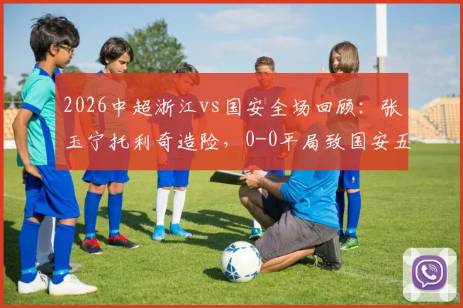 2026中超浙江vs国安全场回顾：张玉宁托利奇造险，0-0平局致国安五轮不胜，附积分榜分析