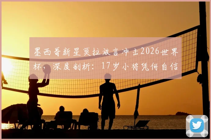 墨西哥新星莫拉放言冲击2026世界杯，深度剖析：17岁小将凭何自信，墨西哥队真实战力几何