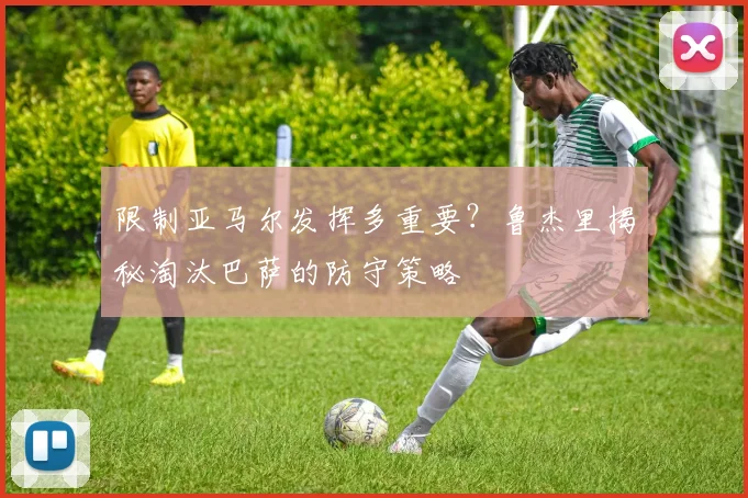 限制亚马尔发挥多重要？鲁杰里揭秘淘汰巴萨的防守策略