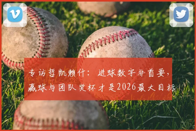 专访哲凯赖什：进球数字非首要，赢球与团队奖杯才是2026最大目标，剖析其当前数据与未来展望