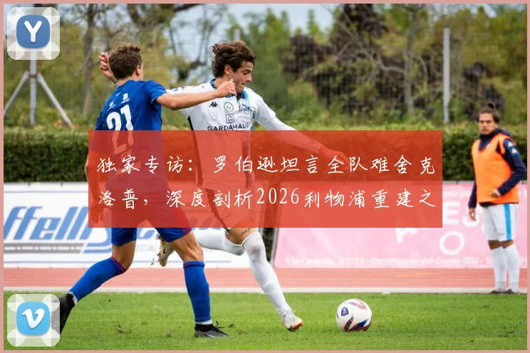 独家专访：罗伯逊坦言全队难舍克洛普，深度剖析2026利物浦重建之路与未来展望